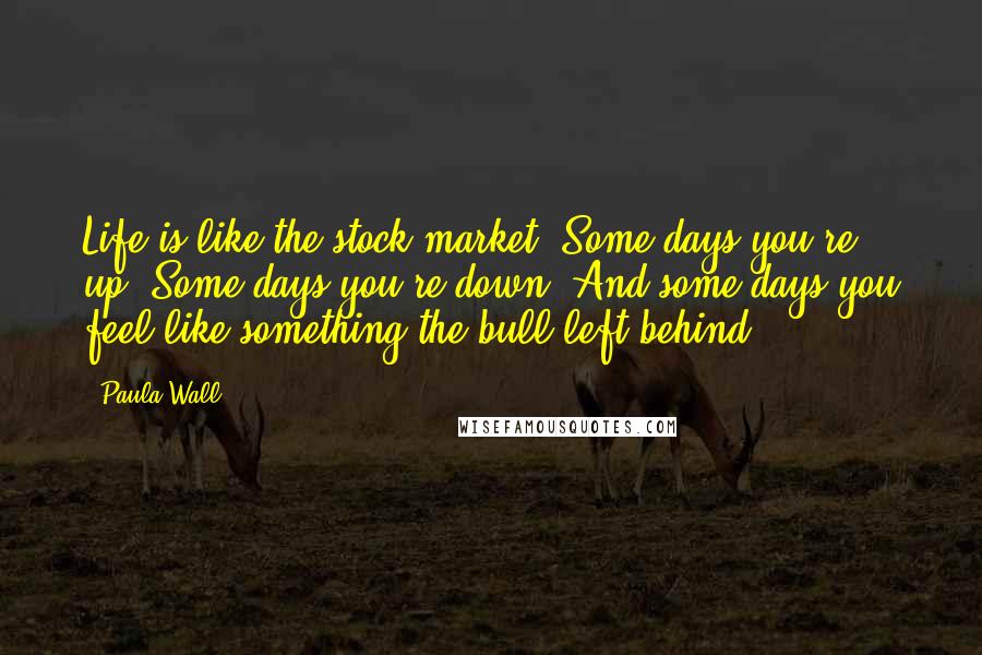Paula Wall Quotes: Life is like the stock market. Some days you're up. Some days you're down. And some days you feel like something the bull left behind.