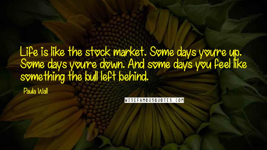 Paula Wall Quotes: Life is like the stock market. Some days you're up. Some days you're down. And some days you feel like something the bull left behind.