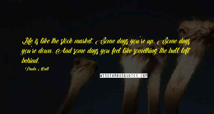 Paula Wall Quotes: Life is like the stock market. Some days you're up. Some days you're down. And some days you feel like something the bull left behind.