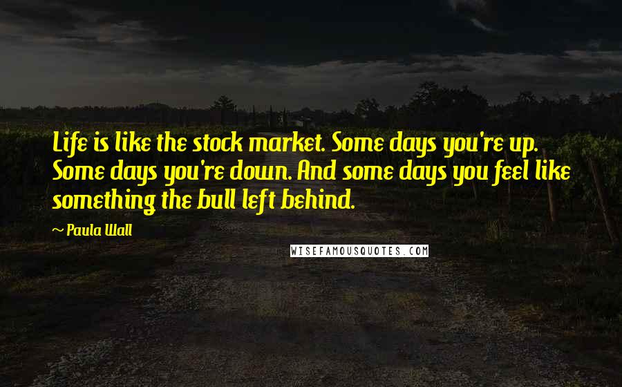 Paula Wall Quotes: Life is like the stock market. Some days you're up. Some days you're down. And some days you feel like something the bull left behind.