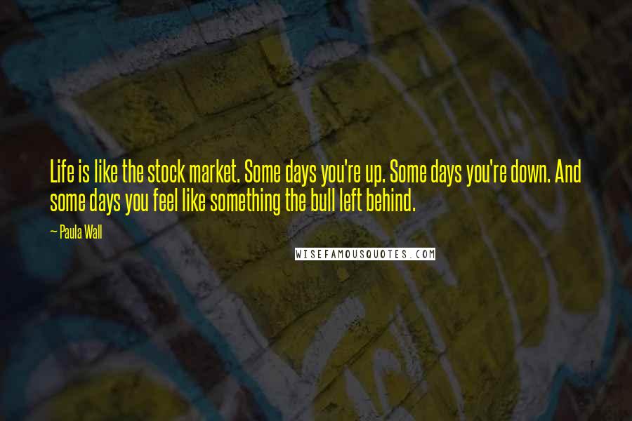 Paula Wall Quotes: Life is like the stock market. Some days you're up. Some days you're down. And some days you feel like something the bull left behind.