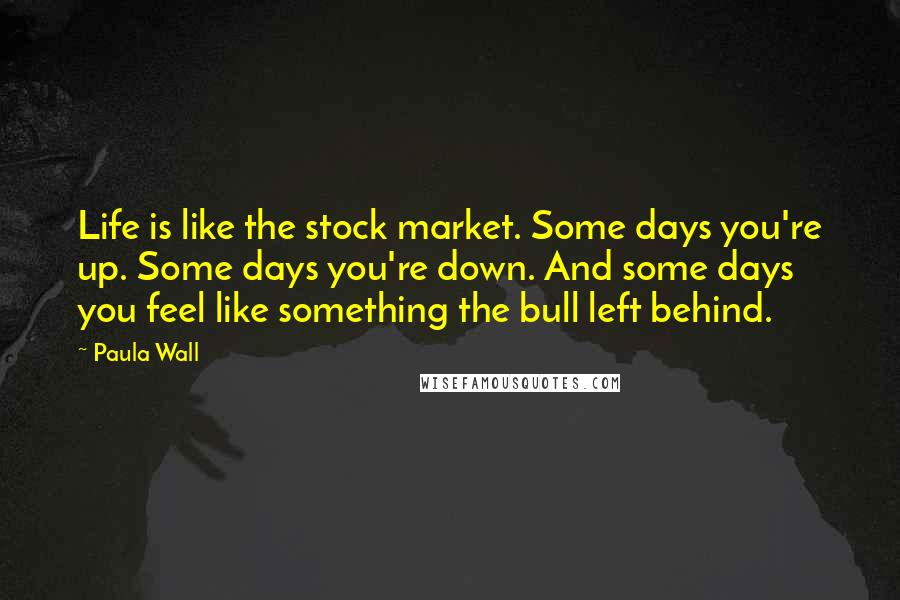 Paula Wall Quotes: Life is like the stock market. Some days you're up. Some days you're down. And some days you feel like something the bull left behind.