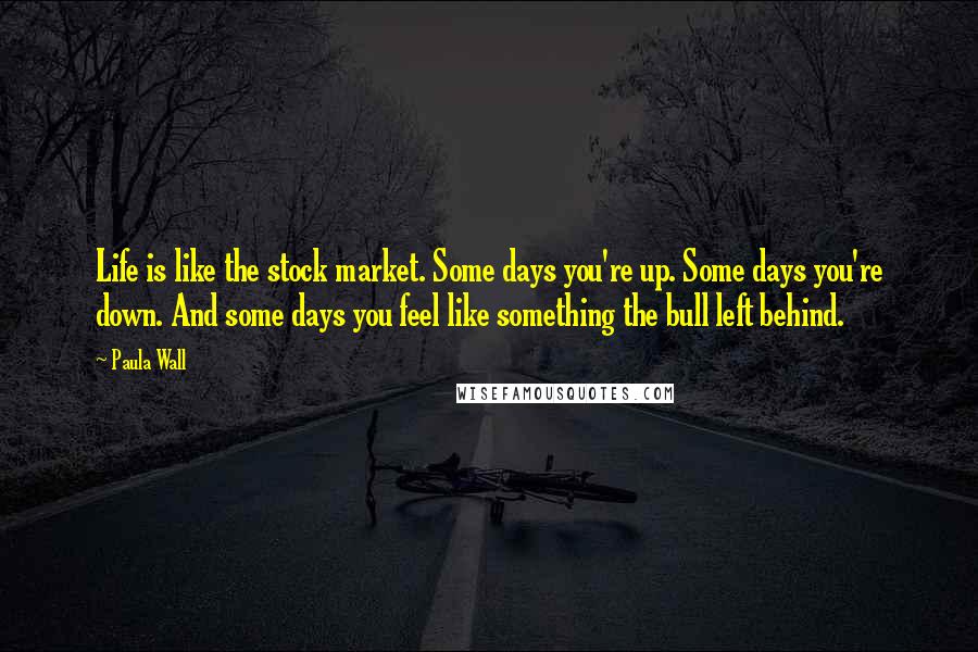 Paula Wall Quotes: Life is like the stock market. Some days you're up. Some days you're down. And some days you feel like something the bull left behind.