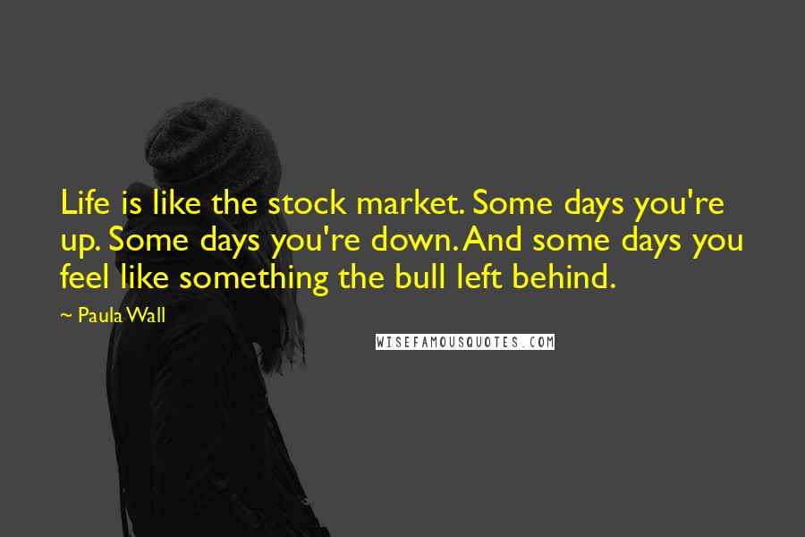 Paula Wall Quotes: Life is like the stock market. Some days you're up. Some days you're down. And some days you feel like something the bull left behind.