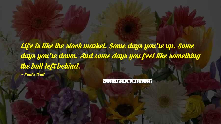 Paula Wall Quotes: Life is like the stock market. Some days you're up. Some days you're down. And some days you feel like something the bull left behind.
