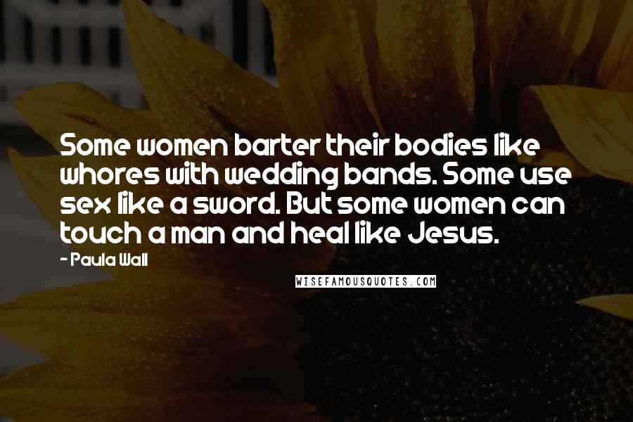 Paula Wall Quotes: Some women barter their bodies like whores with wedding bands. Some use sex like a sword. But some women can touch a man and heal like Jesus.