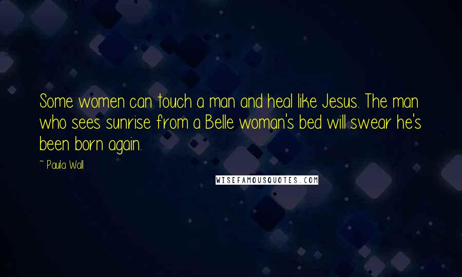 Paula Wall Quotes: Some women can touch a man and heal like Jesus. The man who sees sunrise from a Belle woman's bed will swear he's been born again.