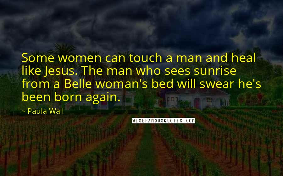 Paula Wall Quotes: Some women can touch a man and heal like Jesus. The man who sees sunrise from a Belle woman's bed will swear he's been born again.