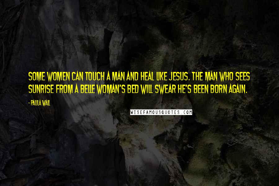 Paula Wall Quotes: Some women can touch a man and heal like Jesus. The man who sees sunrise from a Belle woman's bed will swear he's been born again.