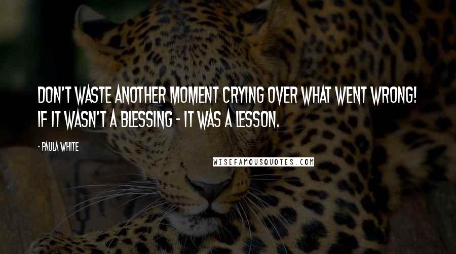 Paula White Quotes: Don't waste another moment crying over what went wrong! If it wasn't a blessing - it was a lesson.