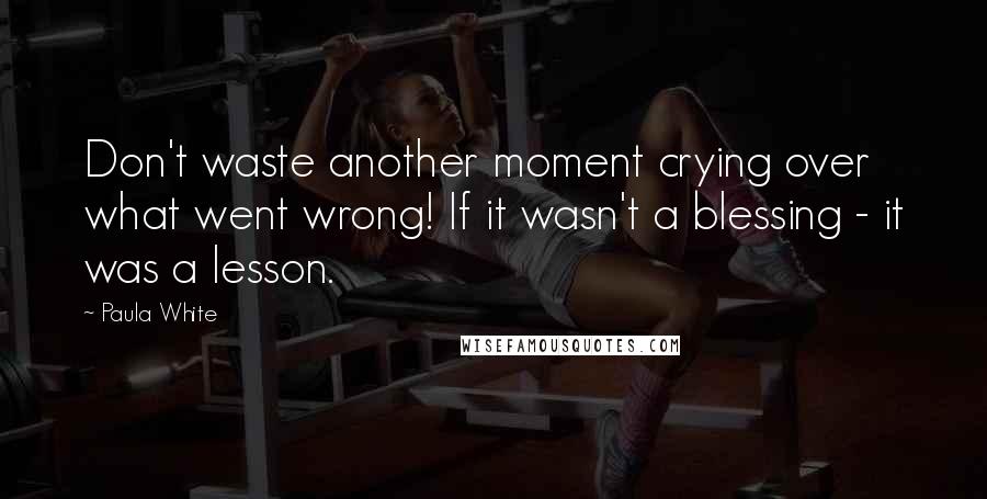 Paula White Quotes: Don't waste another moment crying over what went wrong! If it wasn't a blessing - it was a lesson.