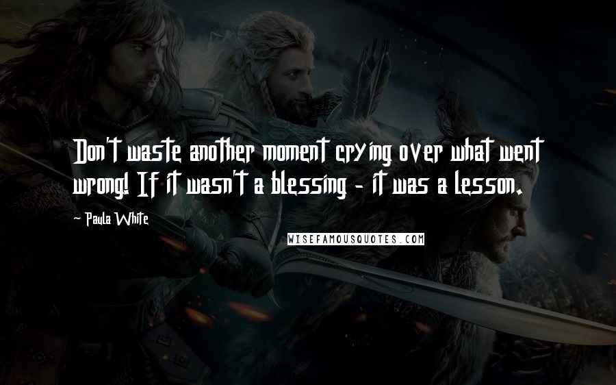 Paula White Quotes: Don't waste another moment crying over what went wrong! If it wasn't a blessing - it was a lesson.