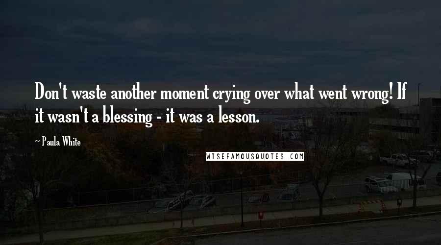 Paula White Quotes: Don't waste another moment crying over what went wrong! If it wasn't a blessing - it was a lesson.