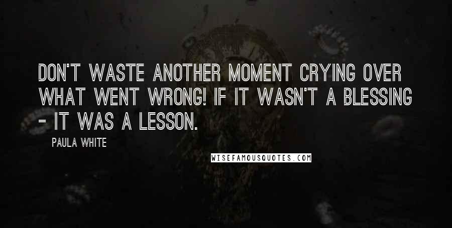 Paula White Quotes: Don't waste another moment crying over what went wrong! If it wasn't a blessing - it was a lesson.