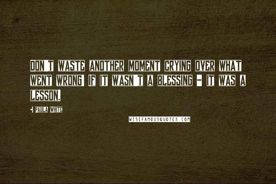 Paula White Quotes: Don't waste another moment crying over what went wrong! If it wasn't a blessing - it was a lesson.