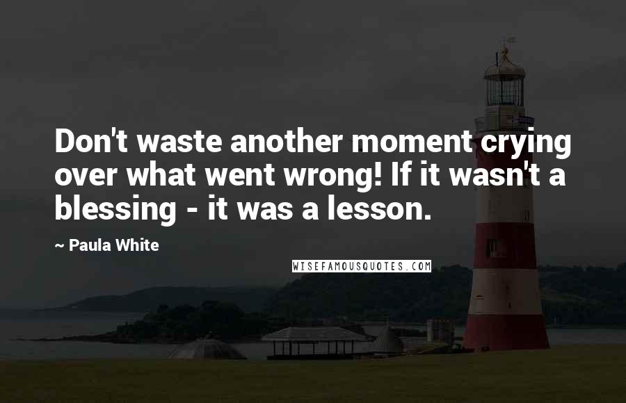 Paula White Quotes: Don't waste another moment crying over what went wrong! If it wasn't a blessing - it was a lesson.