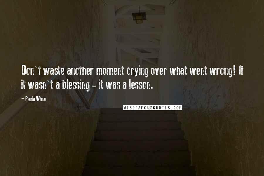 Paula White Quotes: Don't waste another moment crying over what went wrong! If it wasn't a blessing - it was a lesson.