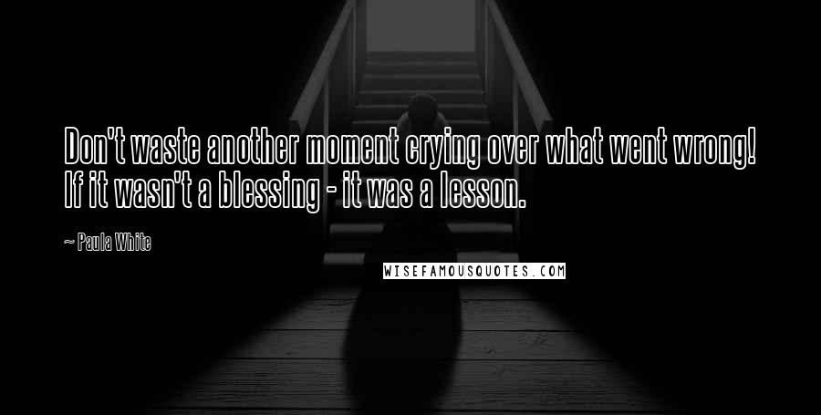 Paula White Quotes: Don't waste another moment crying over what went wrong! If it wasn't a blessing - it was a lesson.