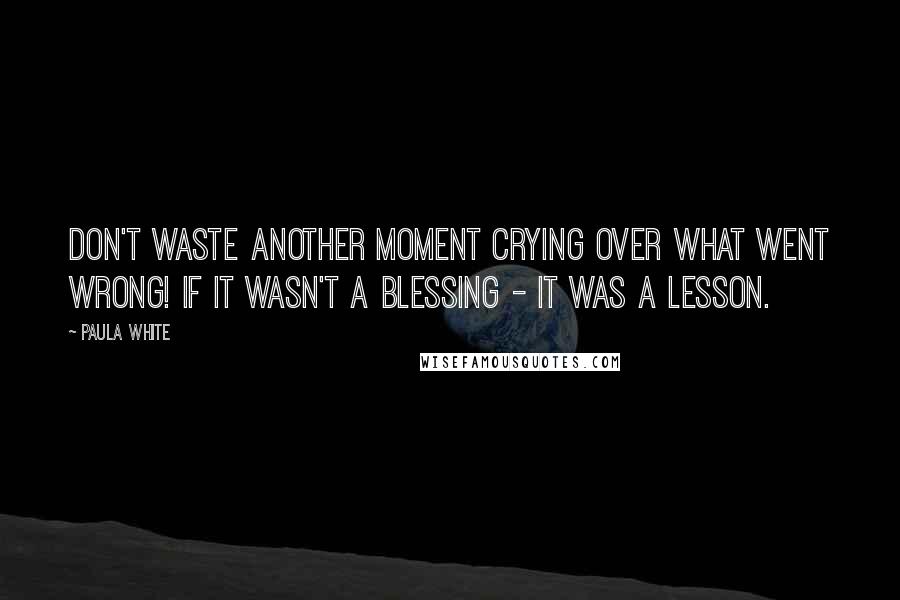 Paula White Quotes: Don't waste another moment crying over what went wrong! If it wasn't a blessing - it was a lesson.