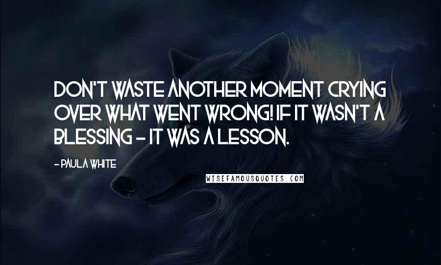 Paula White Quotes: Don't waste another moment crying over what went wrong! If it wasn't a blessing - it was a lesson.