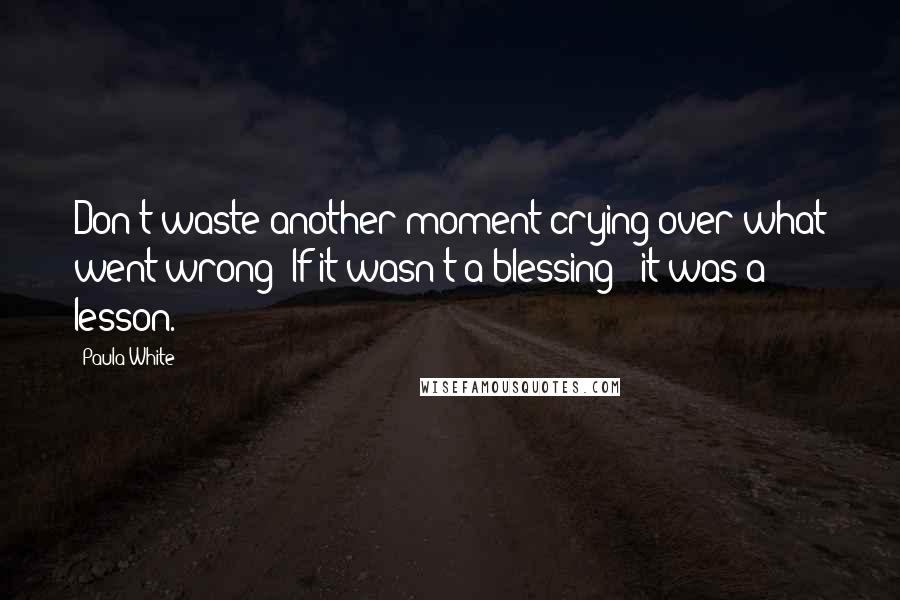 Paula White Quotes: Don't waste another moment crying over what went wrong! If it wasn't a blessing - it was a lesson.