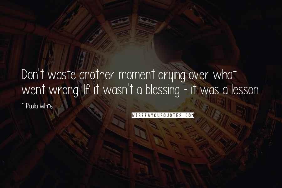 Paula White Quotes: Don't waste another moment crying over what went wrong! If it wasn't a blessing - it was a lesson.