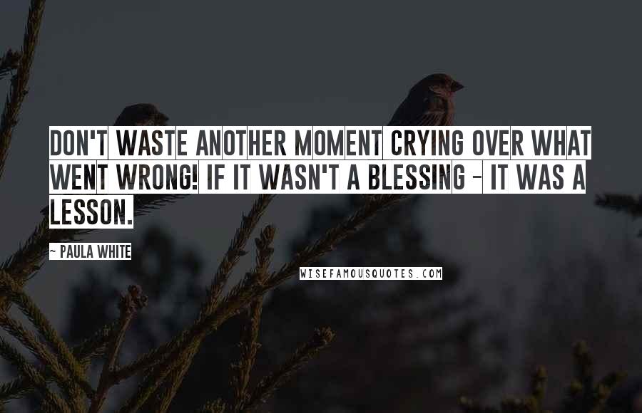 Paula White Quotes: Don't waste another moment crying over what went wrong! If it wasn't a blessing - it was a lesson.