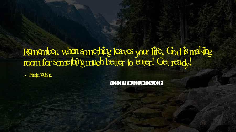Paula White Quotes: Remember, when something leaves your life, God is making room for something much better to enter! Get ready!