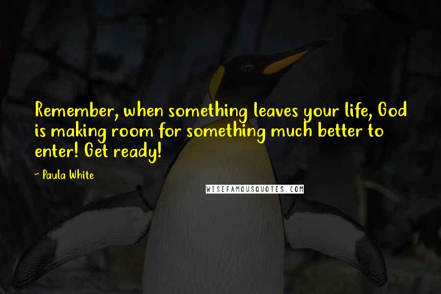 Paula White Quotes: Remember, when something leaves your life, God is making room for something much better to enter! Get ready!