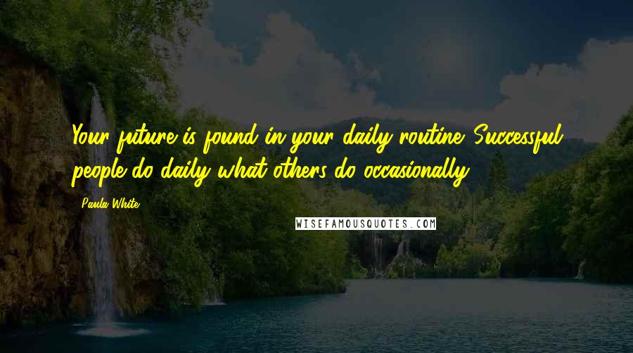 Paula White Quotes: Your future is found in your daily routine. Successful people do daily what others do occasionally!