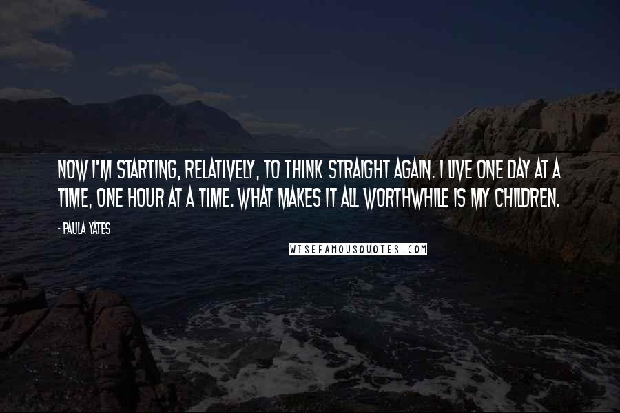 Paula Yates Quotes: Now I'm starting, relatively, to think straight again. I live one day at a time, one hour at a time. What makes it all worthwhile is my children.