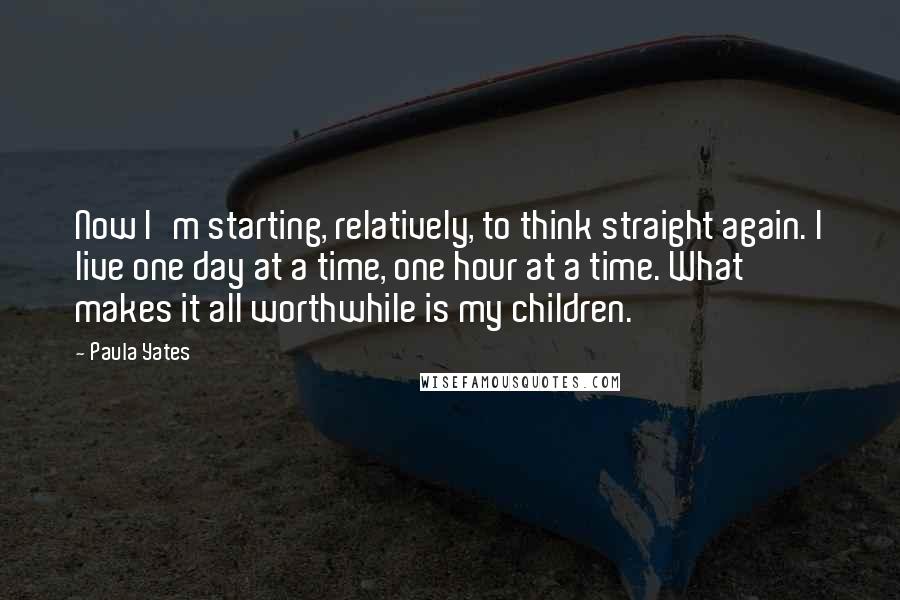 Paula Yates Quotes: Now I'm starting, relatively, to think straight again. I live one day at a time, one hour at a time. What makes it all worthwhile is my children.