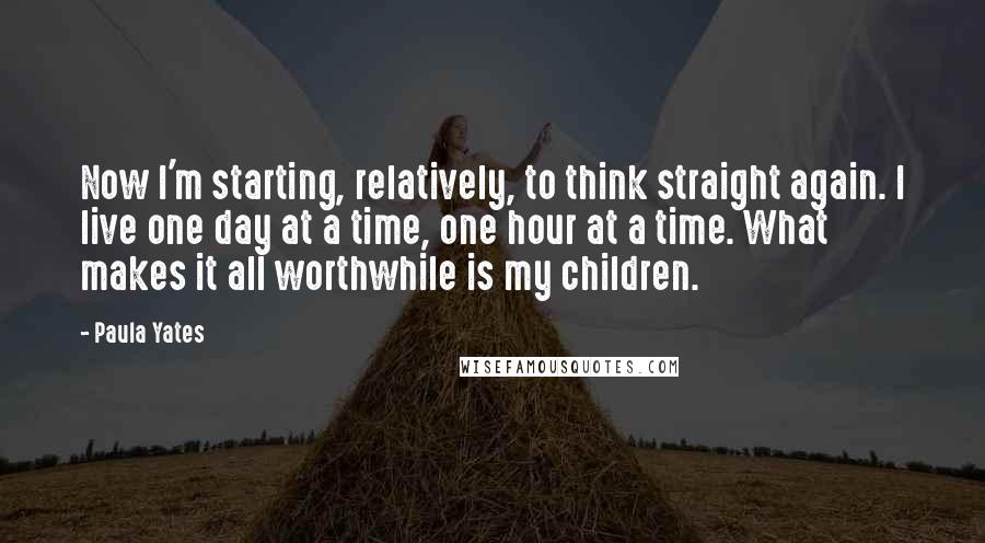 Paula Yates Quotes: Now I'm starting, relatively, to think straight again. I live one day at a time, one hour at a time. What makes it all worthwhile is my children.