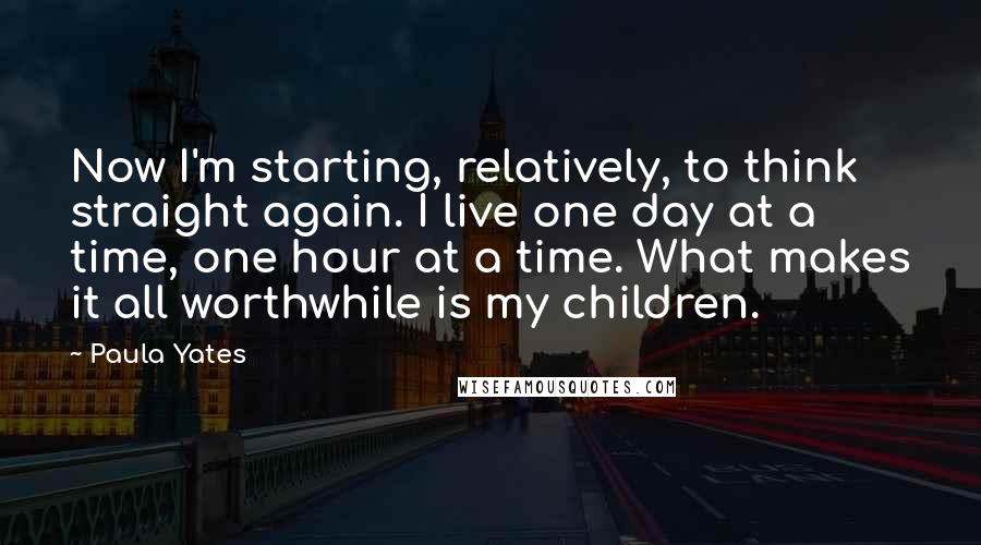 Paula Yates Quotes: Now I'm starting, relatively, to think straight again. I live one day at a time, one hour at a time. What makes it all worthwhile is my children.