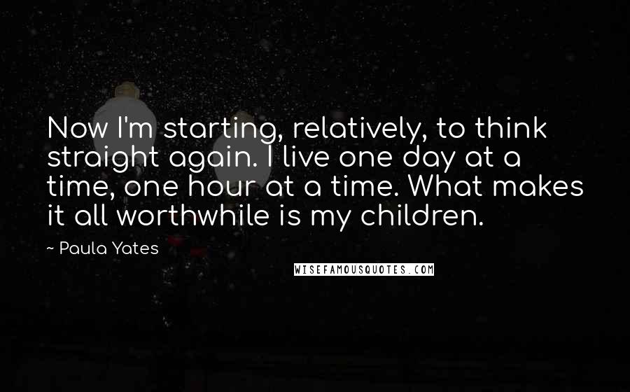 Paula Yates Quotes: Now I'm starting, relatively, to think straight again. I live one day at a time, one hour at a time. What makes it all worthwhile is my children.