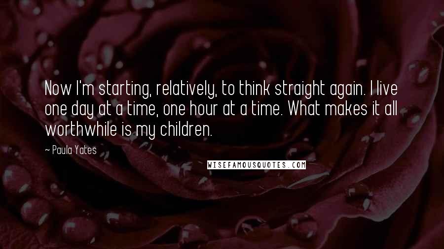 Paula Yates Quotes: Now I'm starting, relatively, to think straight again. I live one day at a time, one hour at a time. What makes it all worthwhile is my children.