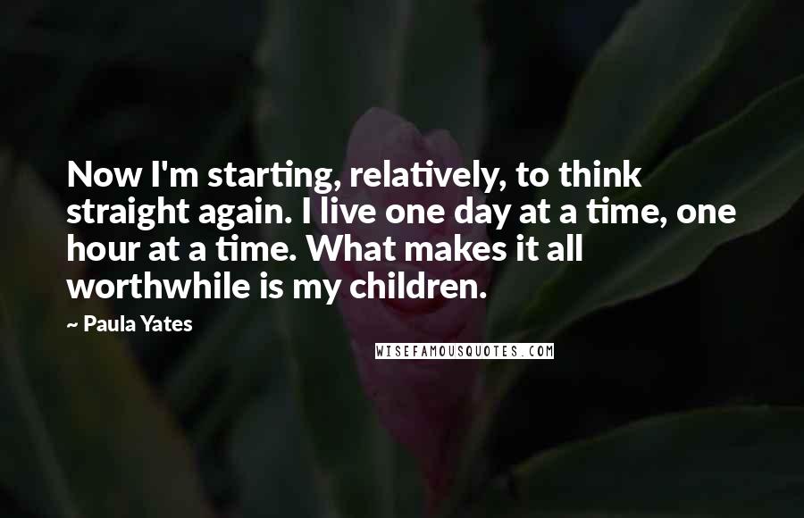 Paula Yates Quotes: Now I'm starting, relatively, to think straight again. I live one day at a time, one hour at a time. What makes it all worthwhile is my children.