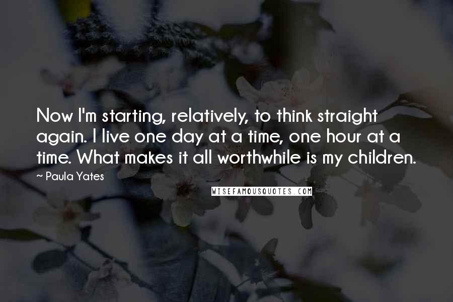 Paula Yates Quotes: Now I'm starting, relatively, to think straight again. I live one day at a time, one hour at a time. What makes it all worthwhile is my children.