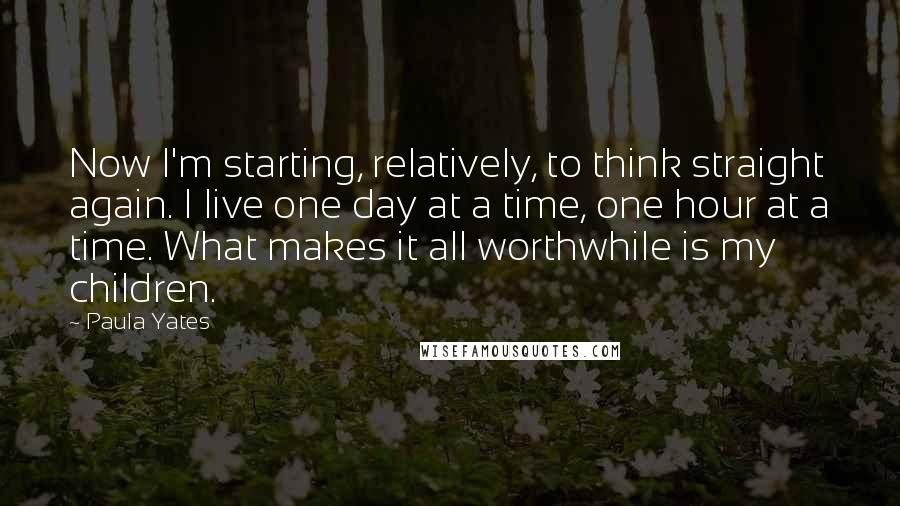 Paula Yates Quotes: Now I'm starting, relatively, to think straight again. I live one day at a time, one hour at a time. What makes it all worthwhile is my children.