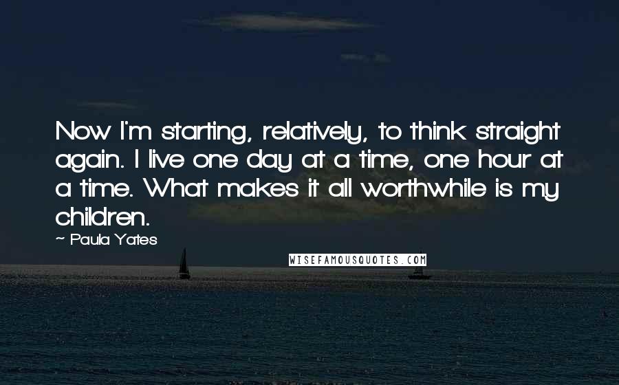 Paula Yates Quotes: Now I'm starting, relatively, to think straight again. I live one day at a time, one hour at a time. What makes it all worthwhile is my children.