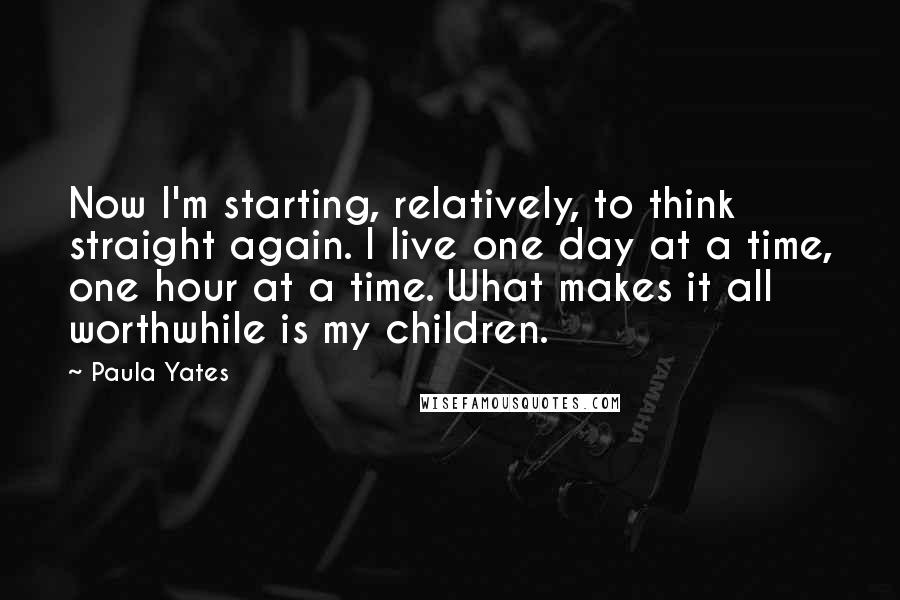 Paula Yates Quotes: Now I'm starting, relatively, to think straight again. I live one day at a time, one hour at a time. What makes it all worthwhile is my children.