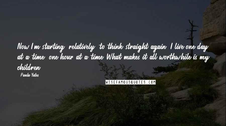 Paula Yates Quotes: Now I'm starting, relatively, to think straight again. I live one day at a time, one hour at a time. What makes it all worthwhile is my children.