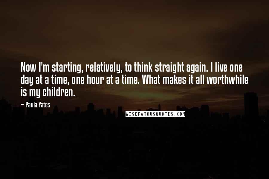 Paula Yates Quotes: Now I'm starting, relatively, to think straight again. I live one day at a time, one hour at a time. What makes it all worthwhile is my children.
