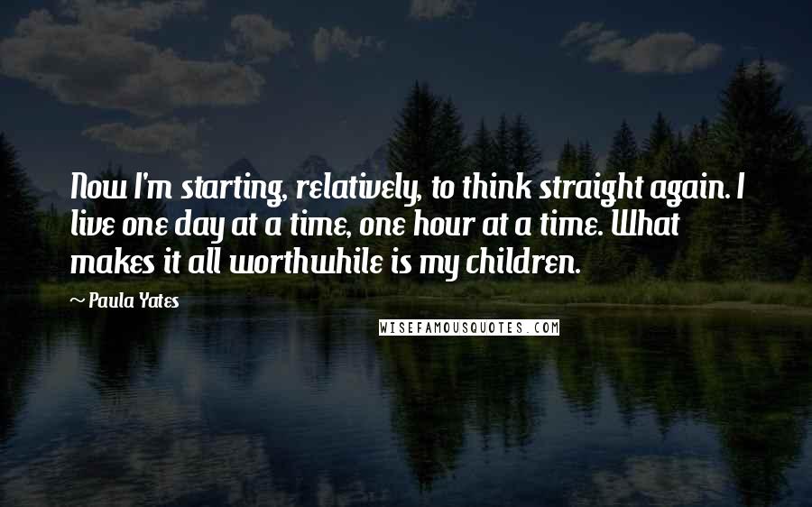 Paula Yates Quotes: Now I'm starting, relatively, to think straight again. I live one day at a time, one hour at a time. What makes it all worthwhile is my children.