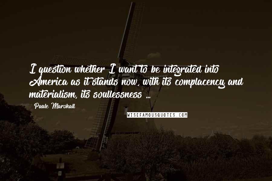 Paule Marshall Quotes: I question whether I want to be integrated into America as it stands now, with its complacency and materialism, its soullessness ...