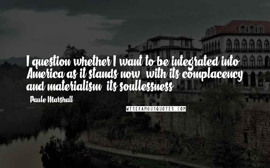 Paule Marshall Quotes: I question whether I want to be integrated into America as it stands now, with its complacency and materialism, its soullessness ...