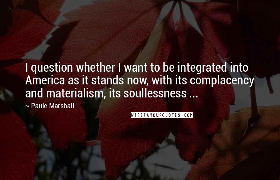 Paule Marshall Quotes: I question whether I want to be integrated into America as it stands now, with its complacency and materialism, its soullessness ...