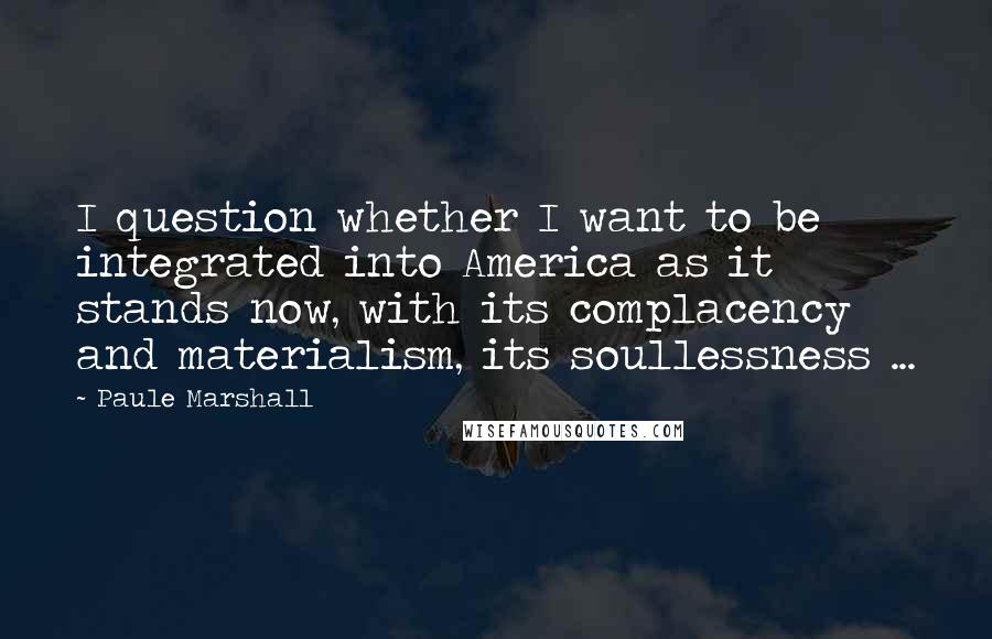 Paule Marshall Quotes: I question whether I want to be integrated into America as it stands now, with its complacency and materialism, its soullessness ...