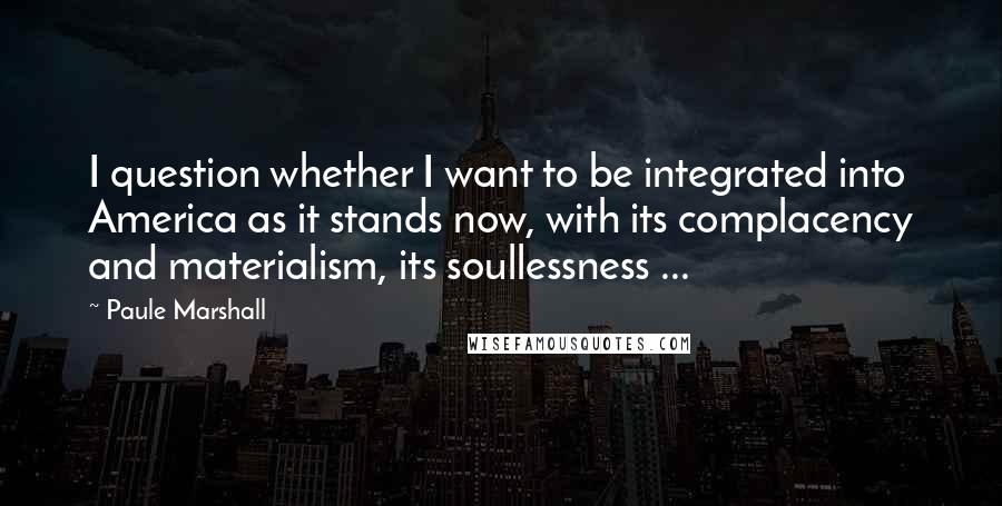 Paule Marshall Quotes: I question whether I want to be integrated into America as it stands now, with its complacency and materialism, its soullessness ...