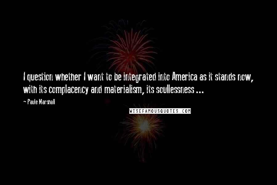 Paule Marshall Quotes: I question whether I want to be integrated into America as it stands now, with its complacency and materialism, its soullessness ...